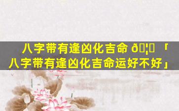 八字带有逢凶化吉命 🦉 「八字带有逢凶化吉命运好不好」